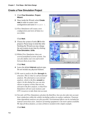 Chapter 1 First Steps - Ball Valve Design 
Create a Flow Simulation Project 
1-2 
1 Click Flow Simulation, Project, 
Wizard. 
2 Once inside the Wizard, select Create 
new in order to create a new 
configuration and name it Project 1. 
	 Flow Simulation will create a new 
configuration and store all data in a 
new folder. 
Click Next. 
3 Choose the system of units (SI for this 
project). Please keep in mind that after 
finishing the Wizard you may change 
the unit system at any time by clicking 
Flow Simulation, Units. 
	 Within Flow Simulation, there are 
several predefined systems of units. You 
can also define your own and switch 
between them at any time. 
Click Next. 
4 Leave the default Internal analysis type. 
Do not include any physical features. 
	 We want to analyze the flow through the 
structure. This is what we call an internal 
analysis. The alternative is an external 
analysis, which is the flow around an 
object. In this dialog box you can also 
choose to ignore cavities that are not 
relevant to the flow analysis, so that Flow 
Simulation will not waste memory and 
CPU resources to take them into account. 
	 Not only will Flow Simulation calculate the fluid flow, but can also take into account 
heat conduction within the solid(s) including surface-to-surface radiation. Transient 
(time dependent) analyses are also possible. Gravitational effects can be included for 
natural convection cases. Analysis of rotating equipment is one more option available. 
We skip all these features, as none of them is needed in this simple example. 
Click Next. 
 