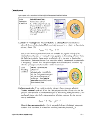 Conditions 
Specify the inlet and outlet boundary conditions as described below. 
Inlet 
Boundary 
Condition 
Inlet Volume Flow: 
Volume flow rate of 
0.3 m^3/s (uniform velocity 
profile) normal to the inner 
face of the Cover in the 
absolute frame of reference 
(the Absolute option is 
selected); 
	Relative to rotating frame. When the Relative to rotating frame option button is 
selected, the specified velocity (Mach number) is assumed to be relative to the rotating 
reference frame (Vr): 
Vspecified = Vr = Vabs −ω × r 
Here, r is the distance from the rotation axis and ω is the angular velocity of the 
rotating frame. The mass or volume flow rate specified in the rotating reference frame 
(the Relative to rotating frame option is selected) will be the same in the absolute 
(non-rotating) frame of reference if the tangential velocity component is perpendicular 
to the opening’s normal, thus not influencing the mass (volume) flow rate value, e.g. 
when the opening's normal coincides with the rotation axis. 
Outlet 
Boundary 
Condition 
Outlet Environment 
Pressure: 
Default value (101325 Pa) 
for the Environment pressure 
(in the absolute frame of 
reference - the Pressure 
potential is disabled) at the 
radial outlet face. 
	Pressure potential. If you enable a rotating reference frame, you can select the 
Pressure potential check box. When the Pressure potential check box is selected, the 
specified static pressure is assumed to be equal to the rotating frame pressure (Pr) and 
may be calculated using following parameters: absolute pressure, density, angular 
velocity and radius: 
2 2 1 
2 specified r abs P = P = P − ρω ⋅ r 
When the Pressure potential check box is unchecked, the specified static pressure is 
assumed to be a pressure in terms of the absolute frame of reference (Pabs). 
Flow Simulation 2009 Tutorial 12-3 
 