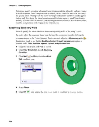 Chapter 12 Rotating Impeller 
12-4 
When you specify a rotating reference frame, it is assumed that all model walls are rotated 
with the reference frame's angular velocity unless you set a specific wall to be stationary. 
To specify a non-rotating wall, the Stator moving wall boundary condition can be applied 
to this wall. Specifying the stator boundary condition is the same as specifying the zero 
velocity of this wall in the absolute (non-rotating) frame of reference. Note that stator face 
must be axisymmetric with respect to the rotation axis. 
Specifying Stationary Walls 
We will specify the stator condition at the corresponding walls of the pump’s cover. 
To easily select the necessary faces, hide the Impeller component by right-clicking the 
component name in the FeatureManager Design tree and selecting Hide components . 
In addition, check to see that the Enable selection through transparency option is 
enabled under Tools, Options, System Options, Display/Selection. 
1 Select the inner faces of Cover as shown. 
2 Click Flow Simulation, Insert, Boundary 
Condition. 
3 Click Wall and keep the default Real 
Wall condition type. 
4 Select Stator. 
5 Click OK and rename the new Real Wall 1 condition to Stator Walls. 
 