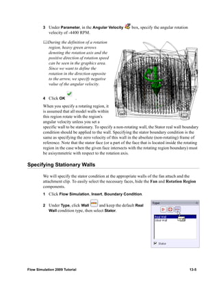 3 Under Parameter, in the Angular Velocity box, specify the angular rotation 
velocity of -4400 RPM. 
	During the definition of a rotation 
region, heavy green arrows 
denoting the rotation axis and the 
positive direction of rotation speed 
can be seen in the graphics area. 
Since we want to define the 
rotation in the direction opposite 
to the arrow, we specify negative 
value of the angular velocity. 
4 Click OK . 
When you specify a rotating region, it 
is assumed that all model walls within 
this region rotate with the region's 
angular velocity unless you set a 
specific wall to be stationary. To specify a non-rotating wall, the Stator real wall boundary 
condition should be applied to the wall. Specifying the stator boundary condition is the 
same as specifying the zero velocity of this wall in the absolute (non-rotating) frame of 
reference. Note that the stator face (or a part of the face that is located inside the rotating 
region in the case when the given face intersects with the rotating region boundary) must 
be axisymmetric with respect to the rotation axis. 
Specifying Stationary Walls 
We will specify the stator condition at the appropriate walls of the fan attach and the 
attachment clip. To easily select the necessary faces, hide the Fan and Rotation Region 
components. 
1 Click Flow Simulation, Insert, Boundary Condition. 
2 Under Type, click Wall and keep the default Real 
Wall condition type, then select Stator. 
Flow Simulation 2009 Tutorial 13-5 
 