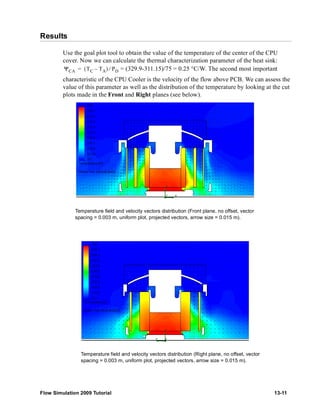 Results 
Use the goal plot tool to obtain the value of the temperature of the center of the CPU 
cover. Now we can calculate the thermal characterization parameter of the heat sink: 
= (329.9-311.15)/75 = 0.25 °C/W. The second most important 
ΨCA = (TC – TA) ⁄ PD 
characteristic of the CPU Cooler is the velocity of the flow above PCB. We can assess the 
value of this parameter as well as the distribution of the temperature by looking at the cut 
plots made in the Front and Right planes (see below). 
Temperature field and velocity vectors distribution (Front plane, no offset, vector 
spacing = 0.003 m, uniform plot, projected vectors, arrow size = 0.015 m). 
Temperature field and velocity vectors distribution (Right plane, no offset, vector 
spacing = 0.003 m, uniform plot, projected vectors, arrow size = 0.015 m). 
Flow Simulation 2009 Tutorial 13-11 
 