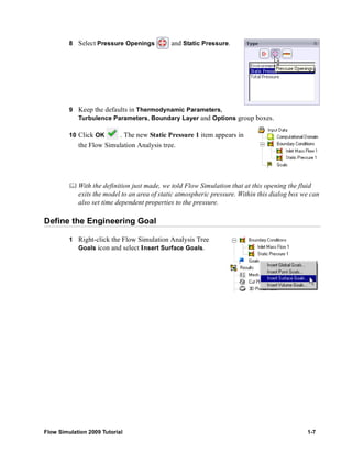 8 Select Pressure Openings and Static Pressure. 
9 Keep the defaults in Thermodynamic Parameters, 
Turbulence Parameters, Boundary Layer and Options group boxes. 
10 Click OK . The new Static Pressure 1 item appears in 
the Flow Simulation Analysis tree. 
	 With the definition just made, we told Flow Simulation that at this opening the fluid 
exits the model to an area of static atmospheric pressure. Within this dialog box we can 
also set time dependent properties to the pressure. 
Define the Engineering Goal 
1 Right-click the Flow Simulation Analysis Tree 
Goals icon and select Insert Surface Goals. 
Flow Simulation 2009 Tutorial 1-7 
 