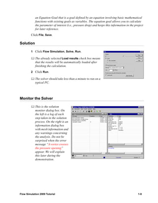 an Equation Goal that is a goal defined by an equation involving basic mathematical 
functions with existing goals as variables. The equation goal allows you to calculate 
the parameter of interest (i.e., pressure drop) and keeps this information in the project 
for later reference. 
Click File, Save. 
Solution 
1 Click Flow Simulation, Solve, Run. 
	 The already selected Load results check box means 
that the results will be automatically loaded after 
finishing the calculation. 
2 Click Run. 
	 The solver should take less than a minute to run on a 
typical PC. 
Monitor the Solver 
	 This is the solution 
monitor dialog box. On 
the left is a log of each 
step taken in the solution 
process. On the right is an 
information dialog box 
with mesh information and 
any warnings concerning 
the analysis. Do not be 
surprised when the error 
message “A vortex crosses 
the pressure opening” 
appear. We will explain 
this later during the 
demonstration. 
Flow Simulation 2009 Tutorial 1-9 
 