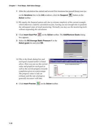 Chapter 1 First Steps - Ball Valve Design 
1-10 
1 After the calculation has started and several first iterations has passed (keep your eye 
on the Iterations line in the Info window), click the Suspend button on the 
Solver toolbar. 
	 We employ the Suspend option only due to extreme simplicity of the current example, 
which otherwise could be calculated too fast, leaving you not enough time to perform 
the subsequent steps of result monitoring. Normally you may use the monitoring tools 
without suspending the calculation. 
2 Click Insert Goal Plot on the Solver toolbar. The Add/Remove Goals dialog 
box appears. 
3 Select the SG Average Static Pressure 1 in the 
Select goals list and click OK. 
	 This is the Goals dialog box and 
each goal created earlier is listed 
above. Here you can see the current 
value and graph for each goal as 
well as the current progress towards 
completion given as a percentage. 
The progress value is only an 
estimate and the rate of progress 
generally increases with time. 
4 Click Insert Preview on the Solver toolbar. 
 