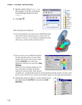 Chapter 1 First Steps - Ball Valve Design 
1-12 
2 Specify a plane. Choose Plane 2 as 
the cut plane. To do this, in the flyout 
FeatureManager design tree select 
Plane 2. 
3 Click OK . 
This is the plot you should see. 
	 A cut plot displays any result on any SolidWorks plane. 
The results may be represented as a contour plot, as 
isolines, as vectors, or as arbitrary combination of the 
above (e.g. contours with overlaid vectors). 
	 If you want to access additional options 
for this and other plots, you may either 
double-click on the color scale or right-click 
the Results icon in the Flow 
Simulation Analysis tree and select View 
Settings. 
Within the View Settings dialog box you 
have the ability to change the global 
options for each plot type. Some options 
available are: changing the parameter being displayed and the number of colors used 
for the scale. The best way to learn each of these options is thorough experimentation. 
4 Change the contour cut plot to a vector cut plot. To do 
this, right-click the Cut Plot 1 icon and select Edit 
Definition. 
 