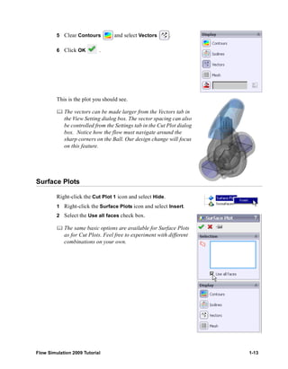 5 Clear Contours and select Vectors . 
6 Click OK . 
This is the plot you should see. 
	 The vectors can be made larger from the Vectors tab in 
the View Setting dialog box. The vector spacing can also 
be controlled from the Settings tab in the Cut Plot dialog 
box. Notice how the flow must navigate around the 
sharp corners on the Ball. Our design change will focus 
on this feature. 
Surface Plots 
Right-click the Cut Plot 1 icon and select Hide. 
1 Right-click the Surface Plots icon and select Insert. 
2 Select the Use all faces check box. 
	 The same basic options are available for Surface Plots 
as for Cut Plots. Feel free to experiment with different 
combinations on your own. 
Flow Simulation 2009 Tutorial 1-13 
 