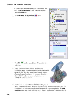 Chapter 1 First Steps - Ball Valve Design 
1-16 
2 Click the Flow Simulation Analysis Tree tab and then 
click the Static Presuure 1 item to select the inner 
face of the Lid <2>. 
3 Set the Number of Trajectories to 16.. 
4 Click OK and your model should look like the 
following: 
	 Using Flow trajectories you can show the flow 
streamlines. Flow trajectories provide a very good image 
of the 3D fluid flow. You can also see how parameters 
change along each trajectory by exporting data into 
Excel. Additionally, you can save trajectories as 
SolidWorks reference curves. 
	 For this plot we selected the outlet lid (any flat face or 
sketch can be selected) and therefore every trajectory crosses that selected face. The 
trajectories can also be colored by values of whatever variable chosen in the View 
Settings dialog box. Notice the trajectories that are entering and exiting through the 
 