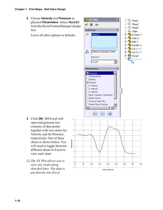 Chapter 1 First Steps - Ball Valve Design 
1-18 
2 Choose Velocity and Pressure as 
physical Parameters. Select Sketch1 
from the flyout FeatureManager design 
tree. 
Leave all other options as defaults. 
3 Click OK. MS Excel will 
open and generate two 
columns of data points 
together with two charts for 
Velocity and for Pressure, 
respectively. One of these 
charts is shown below. You 
will need to toggle between 
different sheets in Excel to 
view each chart. 
	 The XY Plot allows you to 
view any result along 
sketched lines. The data is 
put directly into Excel. 
8 
7 
6 
5 
4 
3 
2 
1 
0 
-1 
0 0.01 0.02 0.03 0.04 0.05 0.06 0.07 0.08 
Curve Length (m) 
Velocity (m/s) 
 