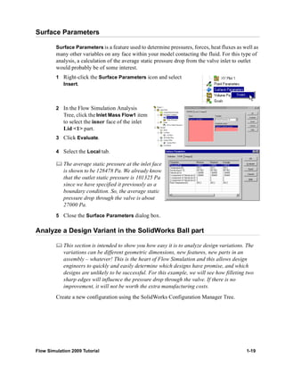 Surface Parameters 
Surface Parameters is a feature used to determine pressures, forces, heat fluxes as well as 
many other variables on any face within your model contacting the fluid. For this type of 
analysis, a calculation of the average static pressure drop from the valve inlet to outlet 
would probably be of some interest. 
1 Right-click the Surface Parameters icon and select 
Insert. 
2 In the Flow Simulation Analysis 
Tree, click the Inlet Mass Flow1 item 
to select the inner face of the inlet 
Lid <1> part. 
3 Click Evaluate. 
4 Select the Local tab. 
	 The average static pressure at the inlet face 
is shown to be 128478 Pa. We already know 
that the outlet static pressure is 101325 Pa 
since we have specified it previously as a 
boundary condition. So, the average static 
pressure drop through the valve is about 
27000 Pa. 
5 Close the Surface Parameters dialog box. 
Analyze a Design Variant in the SolidWorks Ball part 
	 This section is intended to show you how easy it is to analyze design variations. The 
variations can be different geometric dimensions, new features, new parts in an 
assembly – whatever! This is the heart of Flow Simulation and this allows design 
engineers to quickly and easily determine which designs have promise, and which 
designs are unlikely to be successful. For this example, we will see how filleting two 
sharp edges will influence the pressure drop through the valve. If there is no 
improvement, it will not be worth the extra manufacturing costs. 
Create a new configuration using the SolidWorks Configuration Manager Tree. 
Flow Simulation 2009 Tutorial 1-19 
 