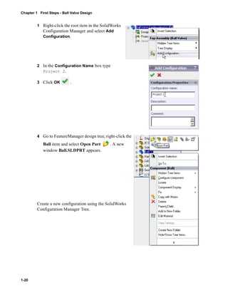 Chapter 1 First Steps - Ball Valve Design 
1-20 
1 Right-click the root item in the SolidWorks 
Configuration Manager and select Add 
Configuration. 
2 In the Configuration Name box type 
Project 2. 
3 Click OK . 
4 Go to FeatureManager design tree, right-click the 
Ball item and select Open Part . A new 
window Ball.SLDPRT appears. 
Create a new configuration using the SolidWorks 
Configuration Manager Tree. 
 