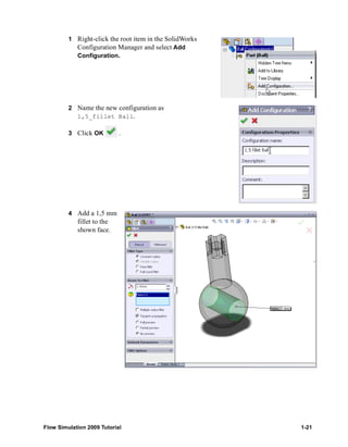 1 Right-click the root item in the SolidWorks 
Configuration Manager and select Add 
Configuration. 
2 Name the new configuration as 
1,5_fillet Ball. 
3 Click OK . 
4 Add a 1,5 mm 
fillet to the 
shown face. 
Flow Simulation 2009 Tutorial 1-21 
 