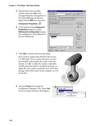 Chapter 1 First Steps - Ball Valve Design 
1-22 
5 Switch back to the assembly 
window and select Yes in the 
message dialog box that appears. In 
the FeatureManager design tree 
right-click the Ball item and select 
Component Properties. 
6 At the bottom of the Component 
Properties dialog box, under 
Referenced configuration change 
the configuration of the Ball part to 
the new filleted one. 
7 Click OK to confirm and close the dialog. 
Now we have replaced the old ball with our new 
1.5_fillet Ball. All we need to do now is re-solve 
the assembly and compare the results of the two 
designs. In order to make the results comparable 
with the previous model, it would be necessary to 
adjust the valve angle to match the size of the flow 
passage of the first model. In this example, we will 
not do this. 
8 Activate Project 1 by using the 
Configuration Manager Tree. Select Yes 
for the message dialog box that appears. 
 