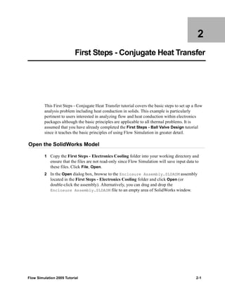 2 
First Steps - Conjugate Heat Transfer 
This First Steps - Conjugate Heat Transfer tutorial covers the basic steps to set up a flow 
analysis problem including heat conduction in solids. This example is particularly 
pertinent to users interested in analyzing flow and heat conduction within electronics 
packages although the basic principles are applicable to all thermal problems. It is 
assumed that you have already completed the First Steps - Ball Valve Design tutorial 
since it teaches the basic principles of using Flow Simulation in greater detail. 
Open the SolidWorks Model 
1 Copy the First Steps - Electronics Cooling folder into your working directory and 
ensure that the files are not read-only since Flow Simulation will save input data to 
these files. Click File, Open. 
2 In the Open dialog box, browse to the Enclosure Assembly.SLDASM assembly 
located in the First Steps - Electronics Cooling folder and click Open (or 
double-click the assembly). Alternatively, you can drag and drop the 
Enclosure Assembly.SLDASM file to an empty area of SolidWorks window. 
Flow Simulation 2009 Tutorial 2-1 
 