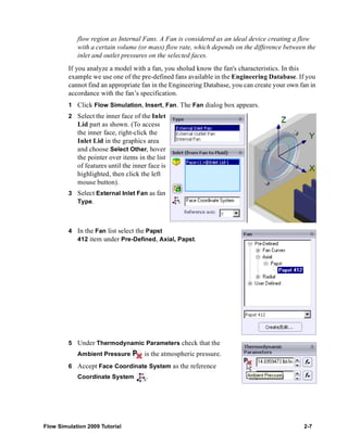 flow region as Internal Fans. A Fan is considered as an ideal device creating a flow 
with a certain volume (or mass) flow rate, which depends on the difference between the 
inlet and outlet pressures on the selected faces. 
If you analyze a model with a fan, you sholud know the fan's characteristics. In this 
example we use one of the pre-defined fans available in the Engineering Database. If you 
cannot find an appropriate fan in the Engineering Database, you can create your own fan in 
accordance with the fan’s specification. 
1 Click Flow Simulation, Insert, Fan. The Fan dialog box appears. 
2 Select the inner face of the Inlet 
Lid part as shown. (To access 
the inner face, right-click the 
Inlet Lid in the graphics area 
and choose Select Other, hover 
the pointer over items in the list 
of features until the inner face is 
highlighted, then click the left 
mouse button). 
3 Select External Inlet Fan as fan 
Type. 
4 In the Fan list select the Papst 
412 item under Pre-Defined, Axial, Papst. 
5 Under Thermodynamic Parameters check that the 
Ambient Pressure is the atmospheric pressure. 
6 Accept Face Coordinate System as the reference 
Coordinate System . 
Flow Simulation 2009 Tutorial 2-7 
 
