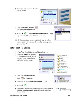 2 Select the inner faces of all outlet 
lids as shown. 
3 Select Pressure Openings 
and Environment Pressure. 
4 Click OK . The new Environment Pressure 1 item 
appears in the Flow Simulation Analysis tree. 
	 The Environment pressure condition is interpreted as a 
static pressure for outgoing flows and as a total pressure 
for incoming flows. 
Define the Heat Source 
1 Click Flow Simulation, Insert, Volume Source. 
2 Select the Main Chip from the 
flyout FeatureManager design 
tree tree as the component to 
apply the volume source. 
3 Select the Heat Generation 
Rate as Parameter. 
4 Enter 5 W in the Heat Generation Rate box. 
5 Click OK . 
6 In the Flow Simulation Analysis tree click-pause-click the 
new VS Heat Generation Rate 1 item and rename it to 
Main Chip. 
Flow Simulation 2009 Tutorial 2-9 
 