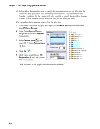 Chapter 2 First Steps - Conjugate Heat Transfer 
2-10 
	 Volume Heat Sources allow you to specify the heat generation rate (in Watts) or the 
volumetric heat generation rate (in Watts per volume) or a constant temperature 
boundary condition for the volume. It is also possible to specify Surface Heat Sources 
in terms of heat transfer rate (in Watts) or heat flux (in Watts per area). 
Click anywhere in the graphic area to clear the selection. 
1 In the Flow Simulation analysis tree, right-click the Heat Sources icon and select 
Insert Volume Source. 
2 In the flyout FeatureManager 
design tree select all Capacitor 
components. 
3 Select Temperature and 
enter 100 °F in the Temperature 
box. 
4 Click OK . 
5 Click-pause-click the new VS 
Temperature 1 item and rename 
it to Capacitors. 
Click anywhere in the graphic area to clear the selection. 
 