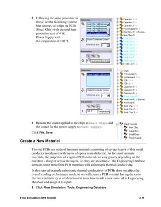 6 Following the same procedure as 
above, set the following volume 
heat sources: all chips on PCBs 
(Small Chip) with the total heat 
generation rate of 4 W, 
Power Supply with 
the temperature of 120 °F. 
7 Rename the source applied to the chips to Small Chips and 
the source for the power supply to Power Supply. 
Click File, Save. 
Create a New Material 
The real PCBs are made of laminate materials consisting of several layers of thin metal 
conductor interleaved with layers of epoxy resin dielectric. As for most laminate 
materials, the properties of a typical PCB material can vary greatly depending on the 
direction - along or across the layers, i.e. they are anisotropic. The Engineering Database 
contains some predefined PCB materials with anisotropic thermal conductivity. 
In this tutorial example anisotropic thermal conductivity of PCBs does not affect the 
overall cooling performance much, so we will create a PCB material having the same 
thermal conductivity in all directions to learn how to add a new material to Engineering 
Database and assign it to a part. 
1 Click Flow Simulation, Tools, Engineering Database. 
Flow Simulation 2009 Tutorial 2-11 
 