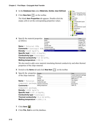 Chapter 2 First Steps - Conjugate Heat Transfer 
2-12 
2 In the Database tree select Materials, Solids, User Defined. 
3 Click New Item on the toolbar. 
The blank Item Properties tab appears. Double-click the 
empty cells to set the corresponding properties values. 
4 Specify the material properties 
as follows: 
Name = Tutorial PCB, 
Comments = Isotropic PCB, 
Density = 1120 kg/m^3, 
Specific heat = 1400 J/(kg*K), 
Conductivity type = Isotropic 
Thermal conductivity = 10 W/(m*K), 
Melting temperature = 390 K. 
We also need to add a new material simulating thermal conductivity and other thermal 
properties of the chips material. 
5 Switch to the Items tab and click New Item on the toolbar. 
6 Specify the properties 
of the chips material: 
Name = Tutorial 
component package, 
Comments = 
Component package, 
Density = 2000 kg/m^3, 
Specific heat = 120 J/(kg*K), 
Conductivity type = Isotropic 
Thermal conductivity = 0.4 W/(m*K), 
Melting temperature = 1688.2 K. 
7 Click Save . 
8 Click File, Exit to exit the database. 
 