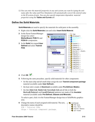 You can enter the material properties in any unit system you want by typing the unit 
name after the value and Flow Simulation will automatically convert the entered value 
to the SI system of units. You can also specify temperature dependent material 
properties using the Tables and Curves tab. 
Define the Solid Materials 
Solid Materials are used to specify the materials for solid parts in the assembly. 
1 Right-click the Solid Materials icon and select Insert Solid Material. 
2 In the flyout FeatureManager 
design tree select 
MotherBoard, PCB<1> and 
PCB<2> components. 
3 In the Solid list expand User 
Defined and select Tutorial 
PCB. 
4 Click OK . 
5 Following the same procedure, specify solid materials for other components: 
• for the main chip and all small chips assign the new Tutorial component package 
material (available under User Defined); 
• the heat sink is made of Aluminum (available under Pre-Defined, Metals); 
• the lids (Inlet Lid, Outlet Lid, Screwhole Lid and all lids in both the 
DerivedLPattern1 and LocalLPattern1 patterns) are made of the Insulator 
material (available under Pre-Defined, Glasses and Minerals). 
To select a part, click it in the FeatureManager design tree or SolidWorks graphics 
area. 
6 Change the name of each assigned solid material. The new, 
descriptive names should be: 
PCB - Tutorial PCB, 
Chips - Tutorial component package, 
Flow Simulation 2009 Tutorial 2-13 
 