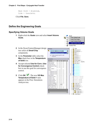 Chapter 2 First Steps - Conjugate Heat Transfer 
2-14 
Heat Sink - Aluminum, 
Lids - Insulator. 
Click File, Save. 
Define the Engineering Goals 
Specifying Volume Goals 
1 Right-click the Goals icon and select Insert Volume 
Goals. 
2 In the flyout FeatureManager design 
tree select all Small Chip 
components. 
3 In the Parameter table select the 
Max check box in the Temperature 
of Solid row. 
4 Accept selected Use for Conv. (Use 
for Convergence Control) check 
box to use this goal for convergence 
control. 
5 Click OK . The new VG Max 
Temperature of Solid 1 item 
appears in the Flow Simulation 
Analysis tree. 
 