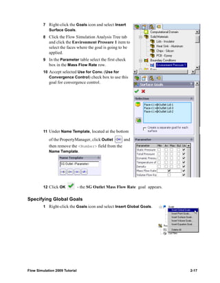 7 Right-click the Goals icon and select Insert 
Surface Goals. 
8 Click the Flow Simulation Analysis Tree tab 
and click the Environment Pressure 1 item to 
select the faces where the goal is going to be 
applied. 
9 In the Parameter table select the first check 
box in the Mass Flow Rate row. 
10 Accept selected Use for Conv. (Use for 
Convergence Control) check box to use this 
goal for convergence control. 
11 Under Name Template, located at the bottom 
of the PropertyManager, click Outlet and 
then remove the <Number> field from the 
Name Template. 
12 Click OK - the SG Outlet Mass Flow Rate goal appears. 
Specifying Global Goals 
1 Right-click the Goals icon and select Insert Global Goals. 
Flow Simulation 2009 Tutorial 2-17 
 