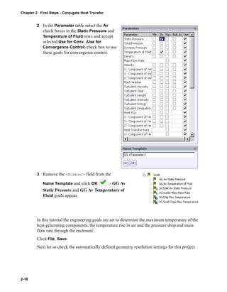 Chapter 2 First Steps - Conjugate Heat Transfer 
2-18 
2 In the Parameter table select the Av 
check boxes in the Static Pressure and 
Temperature of Fluid rows and accept 
selected Use for Conv. (Use for 
Convergence Control) check box to use 
these goals for convergence control. 
3 Remove the <Number> field from the 
Name Template and click OK - GG Av 
Static Pressure and GG Av Temperature of 
Fluid goals appear. 
In this tutorial the engineering goals are set to determine the maximum temperature of the 
heat generating components, the temperature rise in air and the pressure drop and mass 
flow rate through the enclosure. 
Click File, Save. 
Next let us check the automatically defined geometry resolution settings for this project. 
 