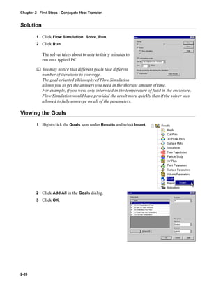 Chapter 2 First Steps - Conjugate Heat Transfer 
Solution 
2-20 
1 Click Flow Simulation, Solve, Run. 
2 Click Run. 
The solver takes about twenty to thirty minutes to 
run on a typical PC. 
	 You may notice that different goals take different 
number of iterations to converge. 
The goal-oriented philosophy of Flow Simulation 
allows you to get the answers you need in the shortest amount of time. 
For example, if you were only interested in the temperature of fluid in the enclosure, 
Flow Simulation would have provided the result more quickly then if the solver was 
allowed to fully converge on all of the parameters. 
Viewing the Goals 
1 Right-click the Goals icon under Results and select Insert. 
2 Click Add All in the Goals dialog. 
3 Click OK. 
 