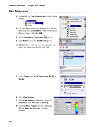 Chapter 2 First Steps - Conjugate Heat Transfer 
Flow Trajectories 
2-22 
1 Right-click the Flow Trajectories icon and select 
Insert. 
2 Click the Flow Simulation Analysis Tree tab and 
then click the External Inlet Fan1 item to select 
the inner face of the Inlet Lid. 
3 Set the Number of Trajectories to 200. 
4 Keep Reference in the Start Points group. 
	 If Reference is selected, then the trajectory start 
points are taken from the specified face. 
5 Under Options set Draw Trajectories As to 
Bands. 
6 Click View Settings. 
7 In the View Settings dialog box, change the 
Parameter from Pressure to Velocity. 
8 Go to the Flow Trajectories tab and notice 
that the Use from contours option is 
selected. 
 