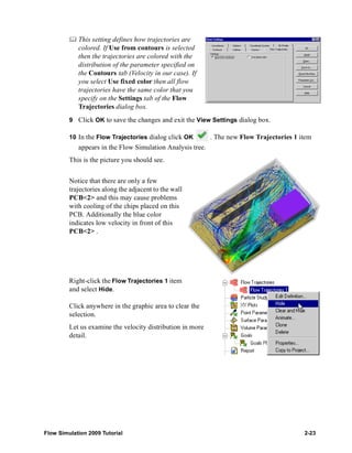 This setting defines how trajectories are 
colored. If Use from contours is selected 
then the trajectories are colored with the 
distribution of the parameter specified on 
the Contours tab (Velocity in our case). If 
you select Use fixed color then all flow 
trajectories have the same color that you 
specify on the Settings tab of the Flow 
Trajectories dialog box. 
9 Click OK to save the changes and exit the View Settings dialog box. 
10 In the Flow Trajectories dialog click OK . The new Flow Trajectories 1 item 
appears in the Flow Simulation Analysis tree. 
This is the picture you should see. 
Notice that there are only a few 
trajectories along the adjacent to the wall 
PCB<2> and this may cause problems 
with cooling of the chips placed on this 
PCB. Additionally the blue color 
indicates low velocity in front of this 
PCB<2> . 
Right-click the Flow Trajectories 1 item 
and select Hide. 
Click anywhere in the graphic area to clear the 
selection. 
Let us examine the velocity distribution in more 
detail. 
Flow Simulation 2009 Tutorial 2-23 
 