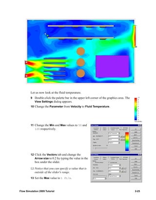 Let us now look at the fluid temperature. 
9 Double-click the palette bar in the upper left corner of the graphics area. The 
View Settings dialog appears. 
10 Change the Parameter from Velocity to Fluid Temperature. 
11 Change the Min and Max values to 50 and 
120 respectively. 
12 Click the Vectors tab and change the 
Arrow size to 0.2 by typing the value in the 
box under the slider. 
	 Notice that you can specify a value that is 
outside of the slider's range. 
13 Set the Max value to 1 ft/s. 
Flow Simulation 2009 Tutorial 2-25 
 