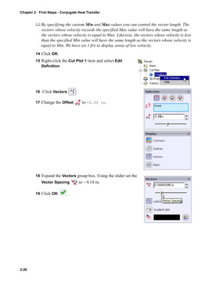 Chapter 2 First Steps - Conjugate Heat Transfer 
2-26 
	 By specifying the custom Min and Max values you can control the vector length. The 
vectors whose velocity exceeds the specified Max value will have the same length as 
the vectors whose velocity is equal to Max. Likewise, the vectors whose velocity is less 
than the specified Min value will have the same length as the vectors whose velocity is 
equal to Min. We have set 1 ft/s to display areas of low velocity. 
14 Click OK. 
15 Right-click the Cut Plot 1 item and select Edit 
Definition. 
16 Click Vectors 
17 Change the Offset to -0.30 in. 
18 Expand the Vectors group box. Using the slider set the 
Vector Spacing to ~ 0.18 in. 
19 Click OK . 
 