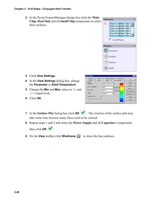 Chapter 2 First Steps - Conjugate Heat Transfer 
2-28 
2 In the flyout FeatureManager design tree click the Main 
Chip, Heat Sink and all Small Chip components to select 
their surfaces. 
3 Click View Settings. 
4 In the View Settings dialog box, change 
the Parameter to Solid Temperature. 
5 Change the Min and Max values to 50 and 
120 respectively. 
6 Click OK. 
7 In the Surface Plot dialog box click OK . The creation of the surface plot may 
take some time because many faces need to be colored. 
8 Repeat steps 1 and 2 and select the Power Supply and all Capacitors components, 
then click OK . 
9 On the View toolbar click Wireframe to show the face outlines. 
 