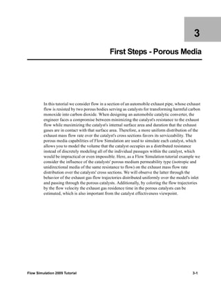 3 
First Steps - Porous Media 
In this tutorial we consider flow in a section of an automobile exhaust pipe, whose exhaust 
flow is resisted by two porous bodies serving as catalysts for transforming harmful carbon 
monoxide into carbon dioxide. When designing an automobile catalytic converter, the 
engineer faces a compromise between minimizing the catalyst's resistance to the exhaust 
flow while maximizing the catalyst's internal surface area and duration that the exhaust 
gases are in contact with that surface area. Therefore, a more uniform distribution of the 
exhaust mass flow rate over the catalyst's cross sections favors its serviceability. The 
porous media capabilities of Flow Simulation are used to simulate each catalyst, which 
allows you to model the volume that the catalyst occupies as a distributed resistance 
instead of discretely modeling all of the individual passages within the catalyst, which 
would be impractical or even impossible. Here, as a Flow Simulation tutorial example we 
consider the influence of the catalysts' porous medium permeability type (isotropic and 
unidirectional media of the same resistance to flow) on the exhaust mass flow rate 
distribution over the catalysts' cross sections. We will observe the latter through the 
behavior of the exhaust gas flow trajectories distributed uniformly over the model's inlet 
and passing through the porous catalysts. Additionally, by coloring the flow trajectories 
by the flow velocity the exhaust gas residence time in the porous catalysts can be 
estimated, which is also important from the catalyst effectiveness viewpoint. 
Flow Simulation 2009 Tutorial 3-1 
 