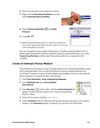 6 Select the inner face of the outlet lid as shown. 
7 Right-click the Boundary Conditions icon and 
select Insert Boundary Condition. 
8 Select Pressure Openings and Static 
Pressure. 
9 Click OK . 
	 With the definition just made, we told Flow Simulation 
that at this opening the fluid exits the model to an area of 
static atmospheric pressure. 
Now we can specify porous media in this project. To define a porous medium, first we 
need to specify the porous medium’s properties (porosity, permeability type, etc.) in the 
Engineering Database and then apply the porous medium to a component in the 
assembly. 
Create an Isotropic Porous Medium 
The material you are going to create is already defined in the Engineering Database under 
the Pre-Defined folder. You can skip the definition of porous material and select the 
pre-defined "Isotropic" material from the Engineering database when you will assign the 
porous material to a component later in this tutorial. 
1 Click Flow Simulation, Tools, Engineering Database. 
2 In the Database tree select Porous Media, 
User Defined. 
3 Click New Item on the toolbar. The blank Item Properties tab 
appears. Double-click the empty cells to set the corresponding 
property values. 
4 Name the new porous medium Isotropic. 
5 Under Comment, click the button and type the desired comments for this porous 
medium. The Comment property is optional, you can leave this field blank. 
Flow Simulation 2009 Tutorial 3-5 
 