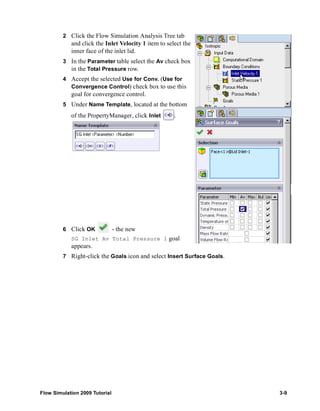 2 Click the Flow Simulation Analysis Tree tab 
and click the Inlet Velocity 1 item to select the 
inner face of the inlet lid. 
3 In the Parameter table select the Av check box 
in the Total Pressure row. 
4 Accept the selected Use for Conv. (Use for 
Convergence Control) check box to use this 
goal for convergence control. 
5 Under Name Template, located at the bottom 
of the PropertyManager, click Inlet . 
6 Click OK - the new 
SG Inlet Av Total Pressure 1 goal 
appears. 
7 Right-click the Goals icon and select Insert Surface Goals. 
Flow Simulation 2009 Tutorial 3-9 
 