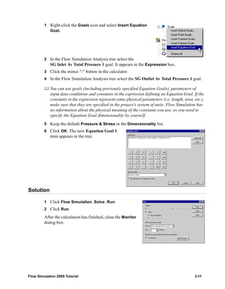 1 Right-click the Goals icon and select Insert Equation 
Goal. 
2 In the Flow Simulation Analysis tree select the 
SG Inlet Av Total Pressure 1 goal. It appears in the Expression box. 
3 Click the minus "-" button in the calculator. 
4 In the Flow Simulation Analysis tree select the SG Outlet Av Total Pressure 1 goal. 
	 You can use goals (including previously specified Equation Goals), parameters of 
input data conditions and constants in the expression defining an Equation Goal. If the 
constants in the expression represent some physical parameters (i.e. length, area, etc.), 
make sure that they are specified in the project’s system of units. Flow Simulation has 
no information about the physical meaning of the constants you use, so you need to 
specify the Equation Goal dimensionality by yourself. 
5 Keep the default Pressure & Stress in the Dimensionality list. 
6 Click OK. The new Equation Goal 1 
item appears in the tree. 
Solution 
1 Click Flow Simulation, Solve, Run. 
2 Click Run. 
After the calculation has finished, close the Monitor 
dialog box. 
Flow Simulation 2009 Tutorial 3-11 
 