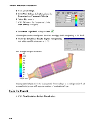 Chapter 3 First Steps - Porous Media 
3-14 
4 Click View Settings. 
5 In the View Settings dialog box, change the 
Parameter from Pressure to Velocity. 
6 Set the Max value to 12. 
7 Click OK to save the changes and exit the 
View Settings dialog box. 
8 In the Flow Trajectories dialog click OK . 
To see trajectories inside the porous media we will apply some transparency to the model. 
9 Click Flow Simulation, Results, Display, Transparency 
and set the model transparency to 0.75. 
This is the picture you should see. 
To compare the effectiveness of a unidirectional porous catalyst to an isotropic catalyst, let 
us calculate the project with a porous medium of unidirectional type. 
Clone the Project 
1 Click Flow Simulation, Project, Clone Project. 
 