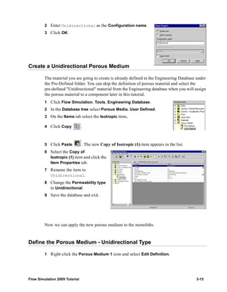 2 Enter Unidirectional as the Configuration name. 
3 Click OK. 
Create a Unidirectional Porous Medium 
The material you are going to create is already defined in the Engineering Database under 
the Pre-Defined folder. You can skip the definition of porous material and select the 
pre-defined "Unidirectional" material from the Engineering database when you will assign 
the porous material to a component later in this tutorial. 
1 Click Flow Simulation, Tools, Engineering Database. 
2 In the Database tree select Porous Media, User Defined. 
3 On the Items tab select the Isotropic item. 
4 Click Copy . 
5 Click Paste . The new Copy of Isotropic (1) item appears in the list. 
6 Select the Copy of 
Isotropic (1) item and click the 
Item Properties tab. 
7 Rename the item to 
Unidirectional. 
8 Change the Permeability type 
to Unidirectional. 
9 Save the database and exit. 
Now we can apply the new porous medium to the monoliths. 
Define the Porous Medium - Unidirectional Type 
1 Right-click the Porous Medium 1 icon and select Edit Definition. 
Flow Simulation 2009 Tutorial 3-15 
 