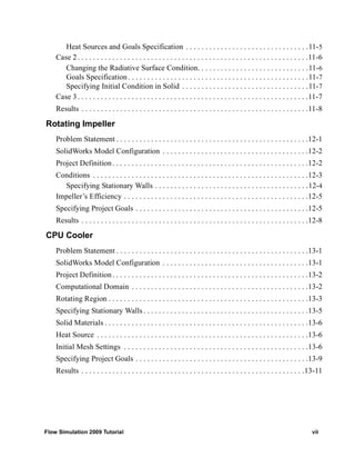 Heat Sources and Goals Specification . . . . . . . . . . . . . . . . . . . . . . . . . . . . . . . .11-5 
Case 2 . . . . . . . . . . . . . . . . . . . . . . . . . . . . . . . . . . . . . . . . . . . . . . . . . . . . . . . . . . . .11-6 
Changing the Radiative Surface Condition. . . . . . . . . . . . . . . . . . . . . . . . . . . . .11-6 
Goals Specification . . . . . . . . . . . . . . . . . . . . . . . . . . . . . . . . . . . . . . . . . . . . . . .11-7 
Specifying Initial Condition in Solid . . . . . . . . . . . . . . . . . . . . . . . . . . . . . . . . .11-7 
Case 3 . . . . . . . . . . . . . . . . . . . . . . . . . . . . . . . . . . . . . . . . . . . . . . . . . . . . . . . . . . . .11-7 
Results . . . . . . . . . . . . . . . . . . . . . . . . . . . . . . . . . . . . . . . . . . . . . . . . . . . . . . . . . . .11-8 
Rotating Impeller 
Problem Statement . . . . . . . . . . . . . . . . . . . . . . . . . . . . . . . . . . . . . . . . . . . . . . . . . .12-1 
SolidWorks Model Configuration . . . . . . . . . . . . . . . . . . . . . . . . . . . . . . . . . . . . . .12-2 
Project Definition . . . . . . . . . . . . . . . . . . . . . . . . . . . . . . . . . . . . . . . . . . . . . . . . . . .12-2 
Conditions . . . . . . . . . . . . . . . . . . . . . . . . . . . . . . . . . . . . . . . . . . . . . . . . . . . . . . . .12-3 
Specifying Stationary Walls . . . . . . . . . . . . . . . . . . . . . . . . . . . . . . . . . . . . . . . .12-4 
Impeller’s Efficiency . . . . . . . . . . . . . . . . . . . . . . . . . . . . . . . . . . . . . . . . . . . . . . . .12-5 
Specifying Project Goals . . . . . . . . . . . . . . . . . . . . . . . . . . . . . . . . . . . . . . . . . . . . .12-5 
Results . . . . . . . . . . . . . . . . . . . . . . . . . . . . . . . . . . . . . . . . . . . . . . . . . . . . . . . . . . .12-8 
CPU Cooler 
Problem Statement . . . . . . . . . . . . . . . . . . . . . . . . . . . . . . . . . . . . . . . . . . . . . . . . . .13-1 
SolidWorks Model Configuration . . . . . . . . . . . . . . . . . . . . . . . . . . . . . . . . . . . . . .13-1 
Project Definition . . . . . . . . . . . . . . . . . . . . . . . . . . . . . . . . . . . . . . . . . . . . . . . . . . .13-2 
Computational Domain . . . . . . . . . . . . . . . . . . . . . . . . . . . . . . . . . . . . . . . . . . . . . .13-2 
Rotating Region . . . . . . . . . . . . . . . . . . . . . . . . . . . . . . . . . . . . . . . . . . . . . . . . . . . .13-3 
Specifying Stationary Walls . . . . . . . . . . . . . . . . . . . . . . . . . . . . . . . . . . . . . . . . . . .13-5 
Solid Materials . . . . . . . . . . . . . . . . . . . . . . . . . . . . . . . . . . . . . . . . . . . . . . . . . . . . .13-6 
Heat Source . . . . . . . . . . . . . . . . . . . . . . . . . . . . . . . . . . . . . . . . . . . . . . . . . . . . . . .13-6 
Initial Mesh Settings . . . . . . . . . . . . . . . . . . . . . . . . . . . . . . . . . . . . . . . . . . . . . . . .13-6 
Specifying Project Goals . . . . . . . . . . . . . . . . . . . . . . . . . . . . . . . . . . . . . . . . . . . . .13-9 
Results . . . . . . . . . . . . . . . . . . . . . . . . . . . . . . . . . . . . . . . . . . . . . . . . . . . . . . . . . .13-11 
Flow Simulation 2009 Tutorial vii 
 