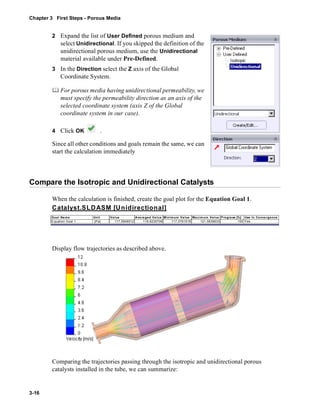 Chapter 3 First Steps - Porous Media 
3-16 
2 Expand the list of User Defined porous medium and 
select Unidirectional. If you skipped the definition of the 
unidirectional porous medium, use the Unidirectional 
material available under Pre-Defined. 
3 In the Direction select the Z axis of the Global 
Coordinate System. 
	 For porous media having unidirectional permeability, we 
must specify the permeability direction as an axis of the 
selected coordinate system (axis Z of the Global 
coordinate system in our case). 
4 Click OK . 
Since all other conditions and goals remain the same, we can 
start the calculation immediately 
Compare the Isotropic and Unidirectional Catalysts 
When the calculation is finished, create the goal plot for the Equation Goal 1. 
Catalyst.SLDASM [Unidirectional] 
Goal Name Unit Value Averaged Value Minimum Value Maximum Value Progress [%] Use In Convergence 
Equation Goal 1 [Pa] 117.0848512 118.6235708 117.0761518 121.5639633 100 Yes 
Display flow trajectories as described above. 
Comparing the trajectories passing through the isotropic and unidirectional porous 
catalysts installed in the tube, we can summarize: 
 