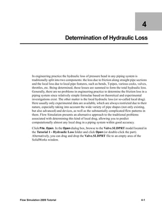 4 
Determination of Hydraulic Loss 
In engineering practice the hydraulic loss of pressure head in any piping system is 
traditionally split into two components: the loss due to friction along straight pipe sections 
and the local loss due to local pipe features, such as bends, T-pipes, various cocks, valves, 
throttles, etc. Being determined, these losses are summed to form the total hydraulic loss. 
Generally, there are no problems in engineering practice to determine the friction loss in a 
piping system since relatively simple formulae based on theoretical and experimental 
investigations exist. The other matter is the local hydraulic loss (or so-called local drag). 
Here usually only experimental data are available, which are always restricted due to their 
nature, especially taking into account the wide variety of pipe shapes (not only existing, 
but also advanced) and devices, as well as the substantially complicated flow patterns in 
them. Flow Simulation presents an alternative approach to the traditional problems 
associated with determining this kind of local drag, allowing you to predict 
computationally almost any local drag in a piping system within good accuracy. 
Click File, Open. In the Open dialog box, browse to the Valve.SLDPRT model located in 
the Tutorial 1 - Hydraulic Loss folder and click Open (or double-click the part). 
Alternatively, you can drag and drop the Valve.SLDPRT file to an empty area of the 
SolidWorks window. 
Flow Simulation 2009 Tutorial 4-1 
 