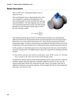 Chapter 4 Determination of Hydraulic Loss 
Model Description 
4-2 
This is a ball valve. Turning the handle closes or 
opens the valve. 
The local hydraulic loss (or drag) produced by a ball 
valve installed in a piping system depends on the 
valve turning angle or on the minimum flow passage 
area governed by it. The latter depends also on a ball 
valve geometrical parameter, which is the ball-to-pipe 
diameter ratio governing the handle angle at which 
the valve becomes closed: 
= sin  
θ arc 2 
Dball 
Dpipe 
 ------------- 
The standard engineering convention for determining local drag is by calculating the 
difference between the fluid dynamic heads measured upstream of the local pipe feature 
(ball valve in our case) and far downstream of it, where the flow has become uniform 
(undisturbed) again. In order to extract the pure local drag the hydraulic friction loss in the 
straight pipe of the same length must be subtracted from the measured dynamic head loss. 
In this example we will obtain pressure loss (local drag) in the ball valve whose handle is 
turned by an angle of 40o. The Valve analysis represents a typical Flow Simulation internal 
analysis. 
	 Internal flow analyses deal with flows inside pipes, tanks, HVAC systems, etc. The fluid 
enters a model at the inlets and exits the model through outlets. 
To perform an internal analysis all the model openings must be closed with lids, which are 
needed to specify inlet and outlet flow boundary conditions on them. In any case, the 
internal model space filled with a fluid must be fully closed. You simply create lids as 
additional extrusions covering the openings. In this example the lids are semi-transparent 
allowing a view into the valve. 
 