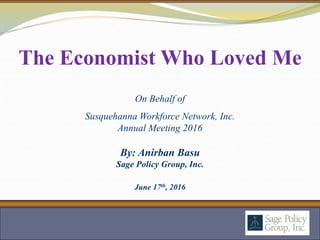 By: Anirban Basu
Sage Policy Group, Inc.
June 17th, 2016
The Economist Who Loved Me
On Behalf of
Susquehanna Workforce Network, Inc.
Annual Meeting 2016
 