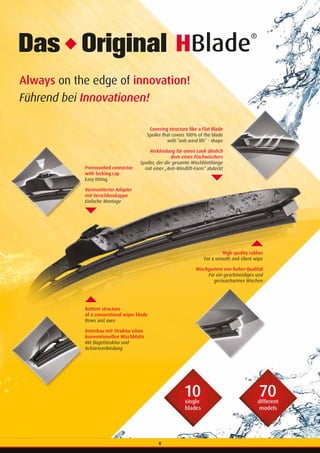 6
Always on the edge of innovation!
Führend bei Innovationen!
HBlade
®
Premounted connector
with locking cap
Easy fitting
Vormontierter Adapter
mit Verschlusskappe
Einfache Montage
Bottom structure
of a conventional wiper blade
Bows and axes
Unterbau mit Struktur eines
konventionellen Wischblatts
Mit Bügelstruktur und
Achsenverbindung
High quality rubber
For a smooth and silent wipe
Wischgummi von hoher Qualität
Für ein geschmeidiges und
geräuscharmes Wischen
Covering structure like a Flat Blade
Spoiler that covers 100% of the blade
with “anti wind lift” - shape
 Verkleidung für einen Look ähnlich
dem eines Flachwischers
Spoiler, der die gesamte Wischblattlänge
mit einer „Anti-Windlift-Form“ abdeckt
6
 