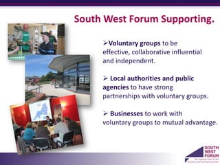 South West Forum Supporting.

     Voluntary groups to be
     effective, collaborative influential
     and independent.

      Local authorities and public
     agencies to have strong
     partnerships with voluntary groups.

      Businesses to work with
     voluntary groups to mutual advantage.
     a
 