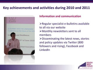 Key achievements and activities during 2010 and 2011

                     Information and communication

                     Regular specialist e-bulletins available
                     to all via our website
                     Monthly newsletters sent to all
                     members
                     Disseminating the latest news, stories
                     and policy updates via Twitter (800
                     followers and rising), Facebook and
                     LinkedIn
                     a
 