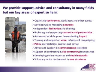 We provide support, advice and consultancy in many fields
but our key areas of expertise lie in:

                  Organising conferences, workshops and other events
                  Developing and managing networks
                  Independent facilitation and chairing
                  Brokering and supporting consortia and partnerships
                  Advice and workshops on demonstrating impact
                  Training and support on voice, influence & campaigning
                  Policy interpretation, analysis and advice
                  Advice and support on commissioning strategies
                  Support on contracting & sub-contracting relationships
                  Developing online resources and social networks
                  Voluntary sector involvement in new structures
                  a
 