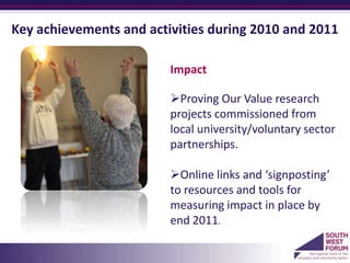 Key achievements and activities during 2010 and 2011

                         Impact

                         Proving Our Value research
                         projects commissioned from
                         local university/voluntary sector
                         partnerships.

                         Online links and ‘signposting’
                         to resources and tools for
                         measuring impact in place by
                         end 2011.
                         a
 