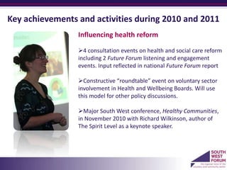 Key achievements and activities during 2010 and 2011
                 Influencing health reform

                 4 consultation events on health and social care reform
                 including 2 Future Forum listening and engagement
                 events. Input reflected in national Future Forum report

                 Constructive “roundtable” event on voluntary sector
                 involvement in Health and Wellbeing Boards. Will use
                 this model for other policy discussions.

                 Major South West conference, Healthy Communities,
                 in November 2010 with Richard Wilkinson, author of
                 The Spirit Level as a keynote speaker.
                 a
 