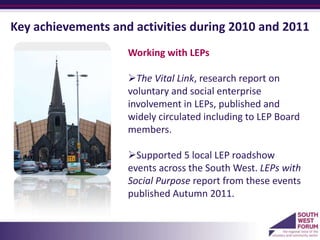 Key achievements and activities during 2010 and 2011
                    Working with LEPs

                    The Vital Link, research report on
                    voluntary and social enterprise
                    involvement in LEPs, published and
                    widely circulated including to LEP Board
                    members.

                    Supported 5 local LEP roadshow
                    events across the South West. LEPs with
                    Social Purpose report from these events
                    published Autumn 2011.
                    a
 